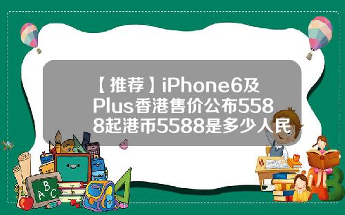 【推荐】iPhone6及Plus香港售价公布5588起港币5588是多少人民币
