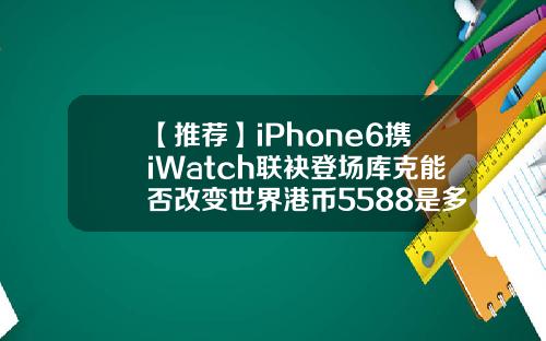 【推荐】iPhone6携iWatch联袂登场库克能否改变世界港币5588是多少人民币