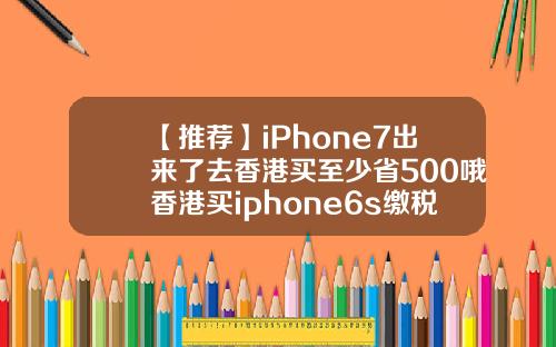 【推荐】iPhone7出来了去香港买至少省500哦香港买iphone6s缴税多少钱