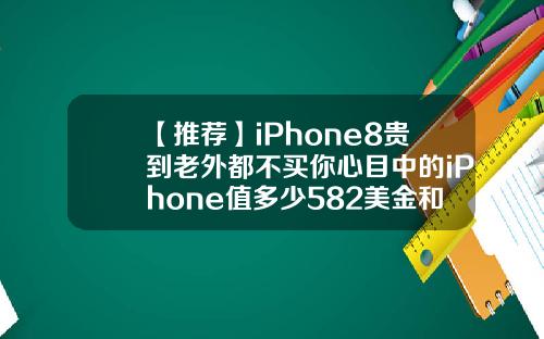 【推荐】iPhone8贵到老外都不买你心目中的iPhone值多少582美金和中国人民币多少