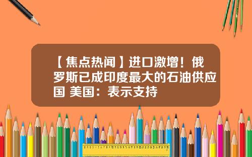 【焦点热闻】进口激增！俄罗斯已成印度最大的石油供应国 美国：表示支持