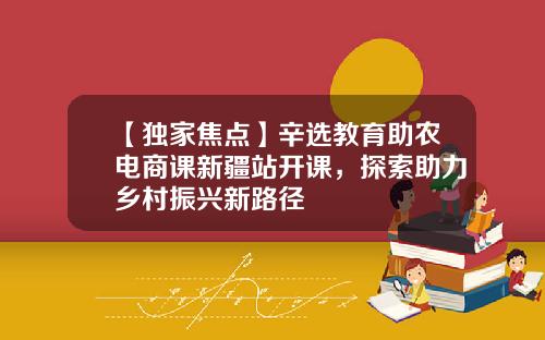 【独家焦点】辛选教育助农电商课新疆站开课，探索助力乡村振兴新路径