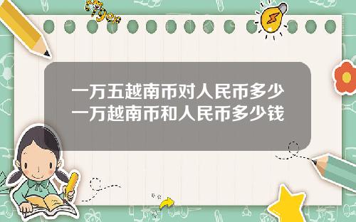 一万五越南币对人民币多少一万越南币和人民币多少钱