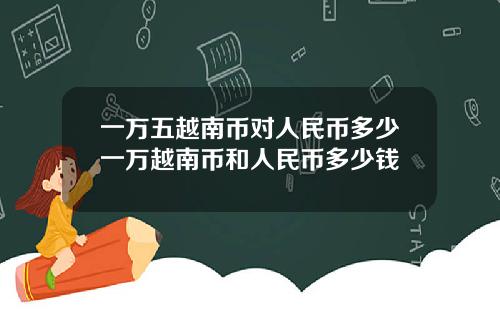 一万五越南币对人民币多少一万越南币和人民币多少钱