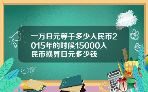 一万日元等于多少人民币2015年的时候15000人民币换算日元多少钱