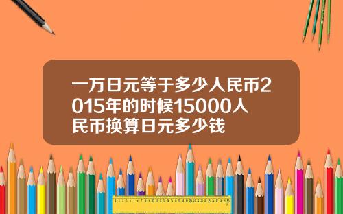 一万日元等于多少人民币2015年的时候15000人民币换算日元多少钱