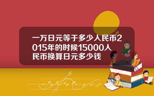 一万日元等于多少人民币2015年的时候15000人民币换算日元多少钱
