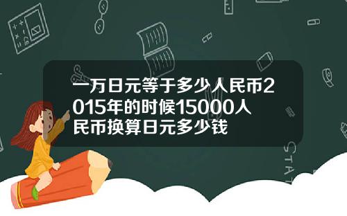 一万日元等于多少人民币2015年的时候15000人民币换算日元多少钱
