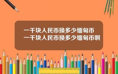 一千块人民币换多少缅甸币一千块人民币换多少缅甸币啊