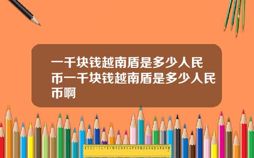 一千块钱越南盾是多少人民币一千块钱越南盾是多少人民币啊
