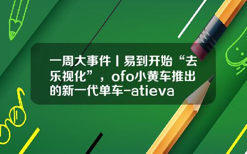一周大事件丨易到开始“去乐视化”，ofo小黄车推出的新一代单车-atieva上海公司【新闻】.