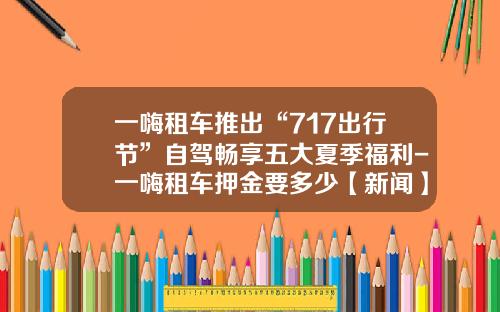 一嗨租车推出“717出行节”自驾畅享五大夏季福利-一嗨租车押金要多少【新闻】.
