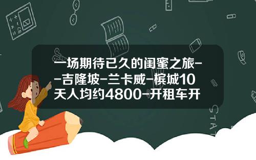 一场期待已久的闺蜜之旅--吉隆坡-兰卡威-槟城10天人均约4800-开租车开Uber需要多少押金【新闻】.
