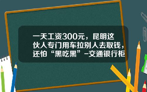 一天工资300元，昆明这伙人专门用车拉别人去取钱，还怕“黑吃黑”-交通银行柜台取钱最多取多少【新闻】.