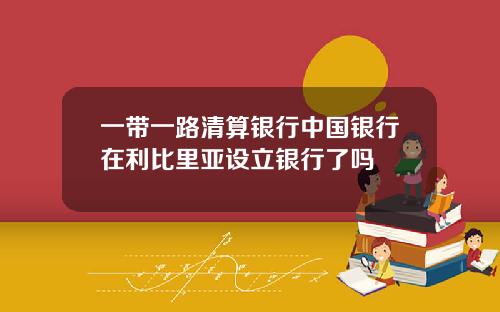 一带一路清算银行中国银行在利比里亚设立银行了吗