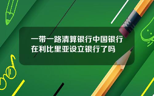 一带一路清算银行中国银行在利比里亚设立银行了吗