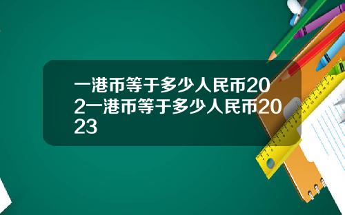 一港币等于多少人民币202一港币等于多少人民币2023