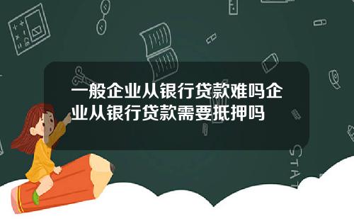 一般企业从银行贷款难吗企业从银行贷款需要抵押吗