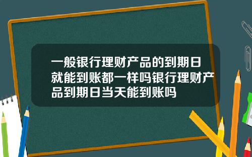 一般银行理财产品的到期日就能到账都一样吗银行理财产品到期日当天能到账吗