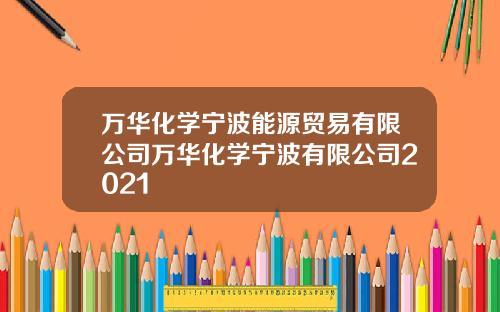 万华化学宁波能源贸易有限公司万华化学宁波有限公司2021
