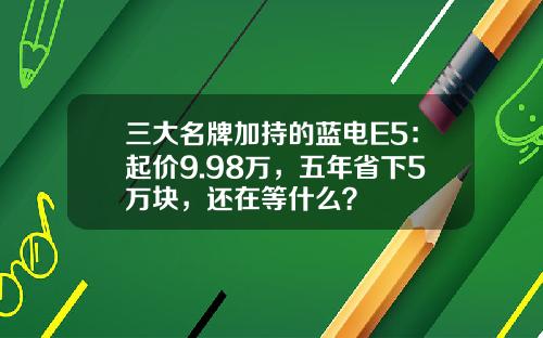 三大名牌加持的蓝电E5：起价9.98万，五年省下5万块，还在等什么？