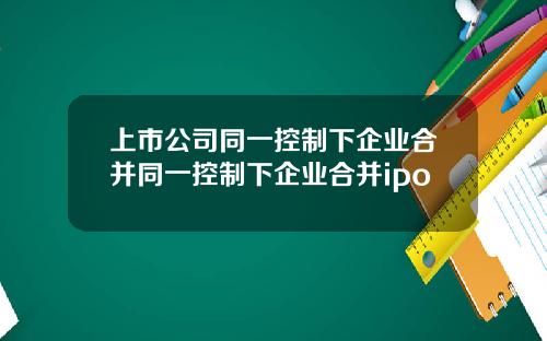 上市公司同一控制下企业合并同一控制下企业合并ipo