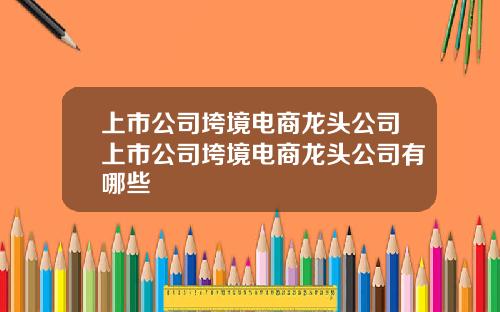 上市公司垮境电商龙头公司上市公司垮境电商龙头公司有哪些