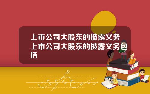 上市公司大股东的披露义务上市公司大股东的披露义务包括