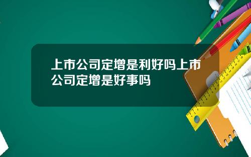 上市公司定增是利好吗上市公司定增是好事吗