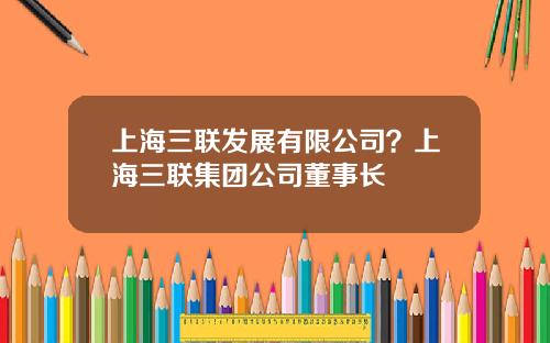 上海三联发展有限公司？上海三联集团公司董事长