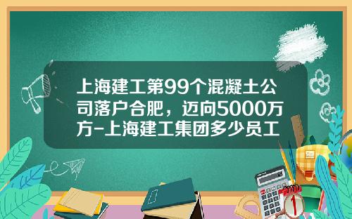 上海建工第99个混凝土公司落户合肥，迈向5000万方-上海建工集团多少员工