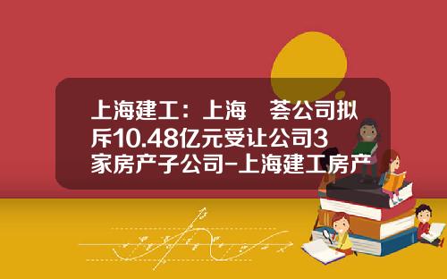上海建工：上海赪荟公司拟斥10.48亿元受让公司3家房产子公司-上海建工房产有限公司