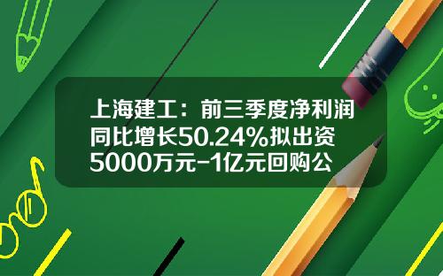 上海建工：前三季度净利润同比增长50.24%拟出资5000万元-1亿元回购公司股份-上海建工股票资讯
