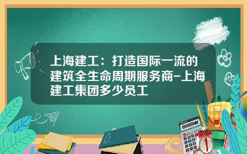 上海建工：打造国际一流的建筑全生命周期服务商-上海建工集团多少员工