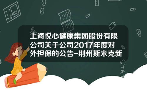 上海悦心健康集团股份有限公司关于公司2017年度对外担保的公告-荆州斯米克新材料有限公司