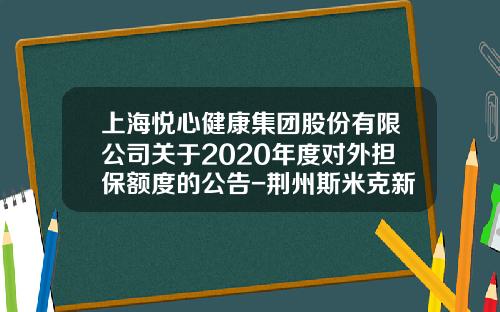 上海悦心健康集团股份有限公司关于2020年度对外担保额度的公告-荆州斯米克新材料有限公司
