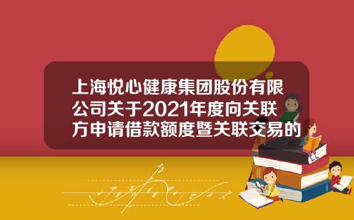 上海悦心健康集团股份有限公司关于2021年度向关联方申请借款额度暨关联交易的公告-江西斯米克陶瓷多少钱