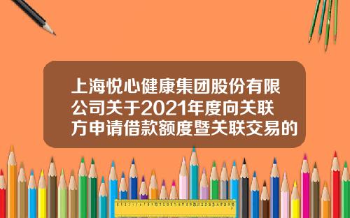 上海悦心健康集团股份有限公司关于2021年度向关联方申请借款额度暨关联交易的公告-江西斯米克陶瓷有限公司地址