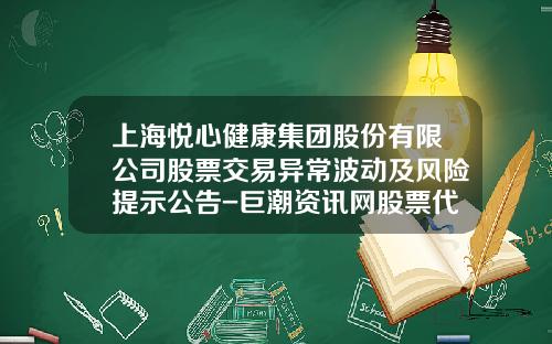 上海悦心健康集团股份有限公司股票交易异常波动及风险提示公告-巨潮资讯网股票代码是多少
