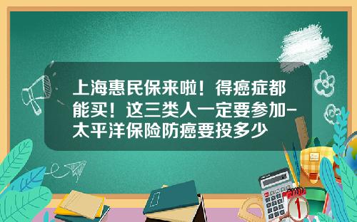 上海惠民保来啦！得癌症都能买！这三类人一定要参加-太平洋保险防癌要投多少