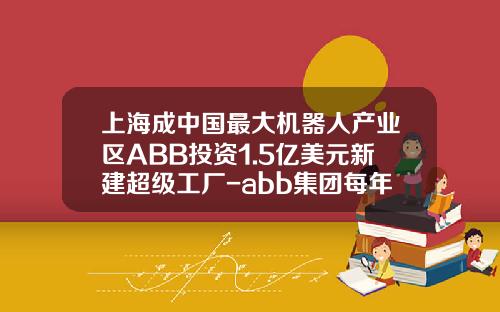 上海成中国最大机器人产业区ABB投资1.5亿美元新建超级工厂-abb集团每年投资有多少