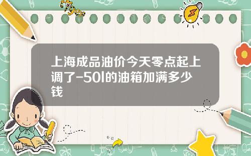 上海成品油价今天零点起上调了-50l的油箱加满多少钱