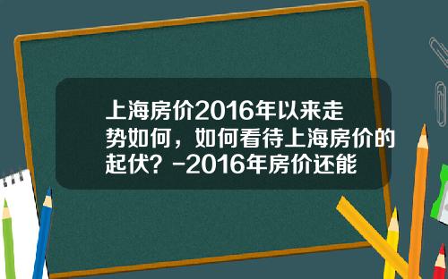 上海房价2016年以来走势如何，如何看待上海房价的起伏？-2016年房价还能降多少
