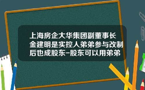 上海房企大华集团副董事长金建明是实控人弟弟参与改制后也成股东-股东可以用弟弟名字开公司