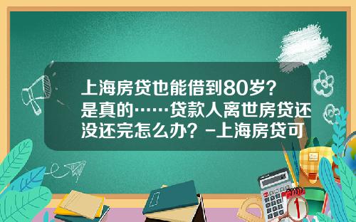 上海房贷也能借到80岁？是真的……贷款人离世房贷还没还完怎么办？-上海房贷可贷多少