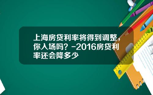 上海房贷利率将得到调整，你入场吗？-2016房贷利率还会降多少