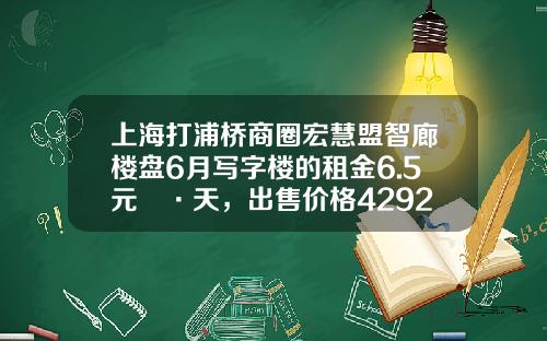上海打浦桥商圈宏慧盟智廊楼盘6月写字楼的租金6.5元㎡·天，出售价格42923元㎡-金宏浦投资管理有限公司