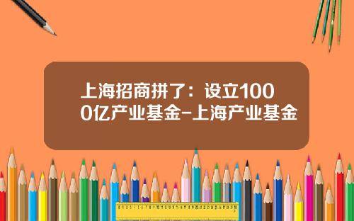 上海招商拼了：设立1000亿产业基金-上海产业基金