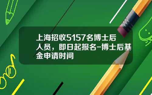 上海招收5157名博士后人员，即日起报名-博士后基金申请时间