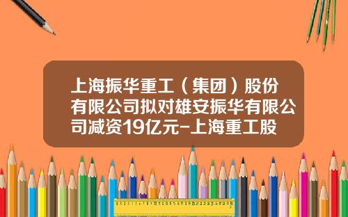 上海振华重工（集团）股份有限公司拟对雄安振华有限公司减资19亿元-上海重工股份集团有限公司